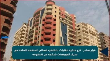 قرار صادر.. نزع ملكية عقارات بالقاهرة لصالح المنفعة العامة مع صرف تعويضات ضخمة من الحكومة